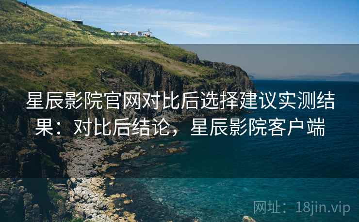 星辰影院官网对比后选择建议实测结果：对比后结论，星辰影院客户端