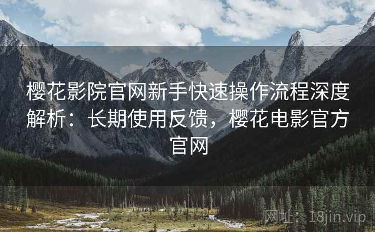 樱花影院官网新手快速操作流程深度解析：长期使用反馈，樱花电影官方官网