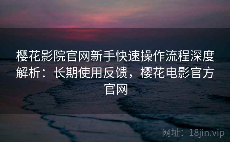 樱花影院官网新手快速操作流程深度解析:长期使用反馈,樱花电影官方官网 樱花影院官网新手快速操作流程深度解析:长期使用反馈,樱花电影官方官网