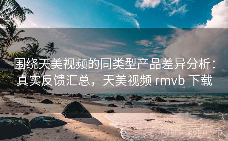 围绕天美视频的同类型产品差异分析：真实反馈汇总，天美视频 rmvb 下载