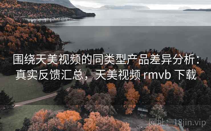 围绕天美视频的同类型产品差异分析:真实反馈汇总,天美视频 rmvb 下载 围绕天美视频的同类型产品差异分析:真实反馈汇总,天美视频 rmvb 下载