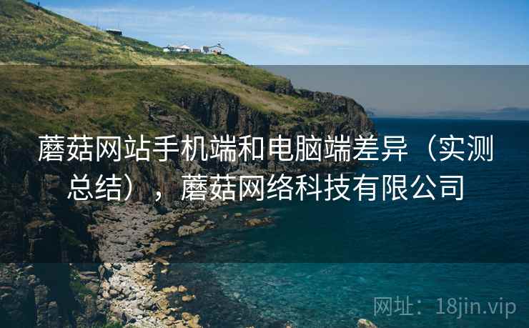 蘑菇网站手机端和电脑端差异(实测总结),蘑菇网络科技有限公司 蘑菇网站手机端和电脑端差异(实测总结),蘑菇网络科技有限公司