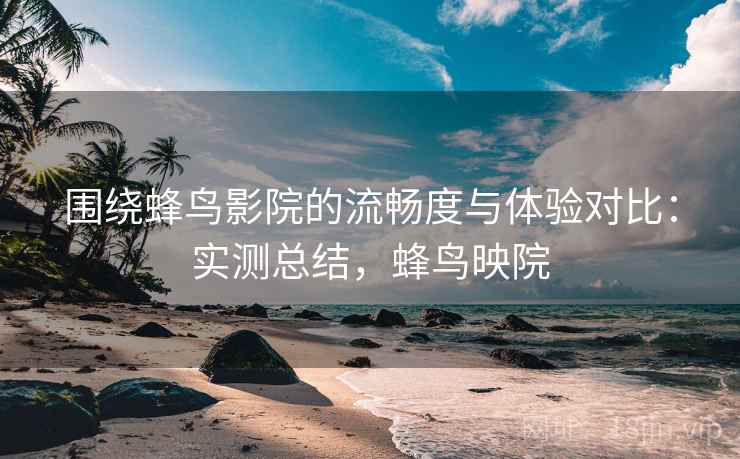 围绕蜂鸟影院的流畅度与体验对比:实测总结,蜂鸟映院 围绕蜂鸟影院的流畅度与体验对比:实测总结,蜂鸟映院