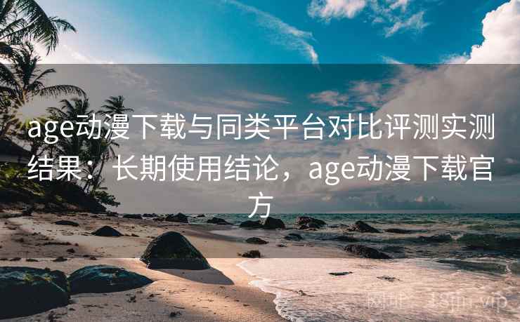 age动漫下载与同类平台对比评测实测结果:长期使用结论,age动漫下载官方 age动漫下载与同类平台对比评测实测结果:长期使用结论,age动漫下载官方
