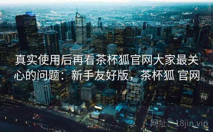 真实使用后再看茶杯狐官网大家最关心的问题：新手友好版，茶杯狐 官网