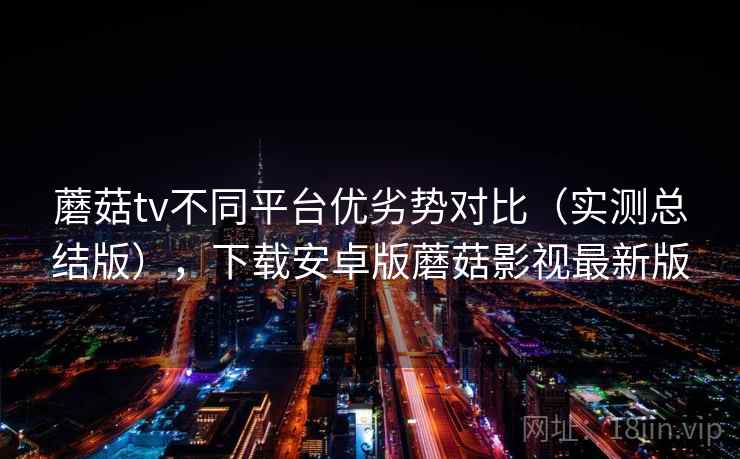 蘑菇tv不同平台优劣势对比（实测总结版），下载安卓版蘑菇影视最新版
