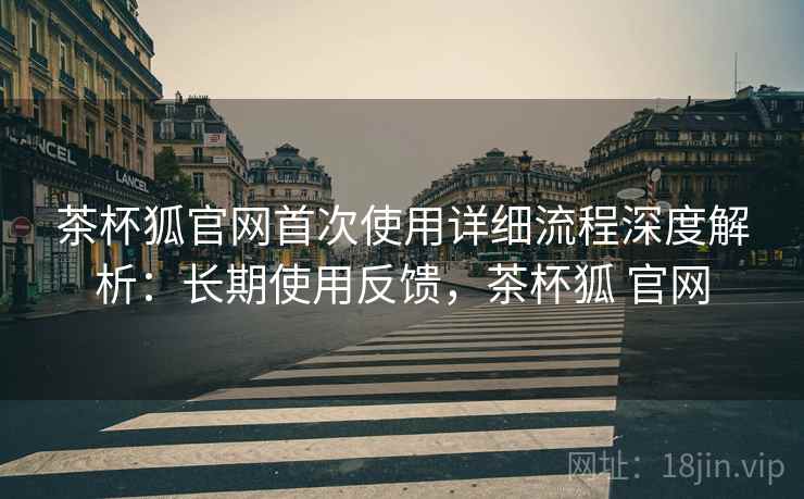 茶杯狐官网首次使用详细流程深度解析：长期使用反馈，茶杯狐 官网