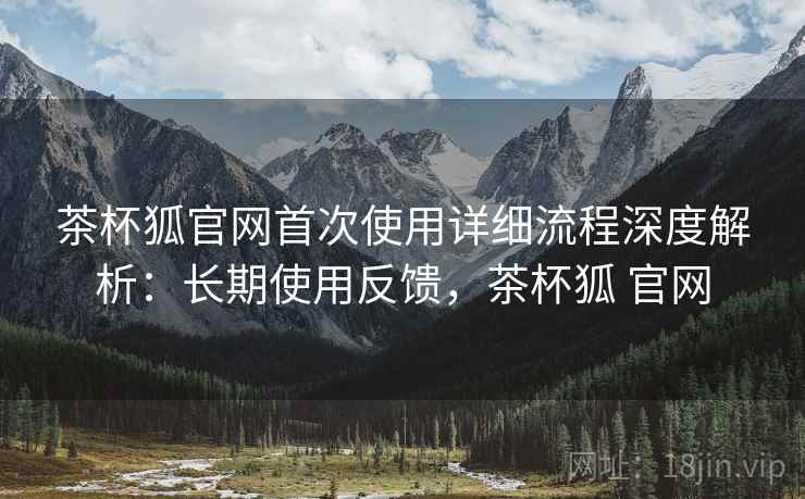 茶杯狐官网首次使用详细流程深度解析:长期使用反馈,茶杯狐 官网 茶杯狐官网首次使用详细流程深度解析:长期使用反馈,茶杯狐 官网