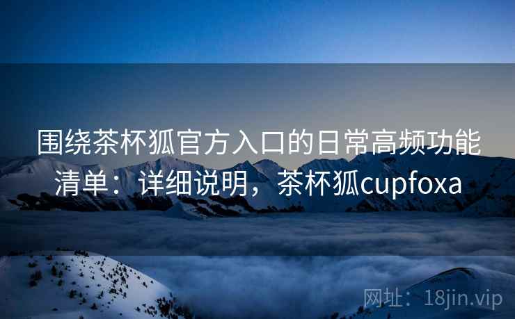 围绕茶杯狐官方入口的日常高频功能清单：详细说明，茶杯狐cupfoxa