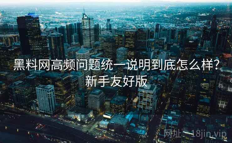 黑料网高频问题统一说明到底怎么样？新手友好版