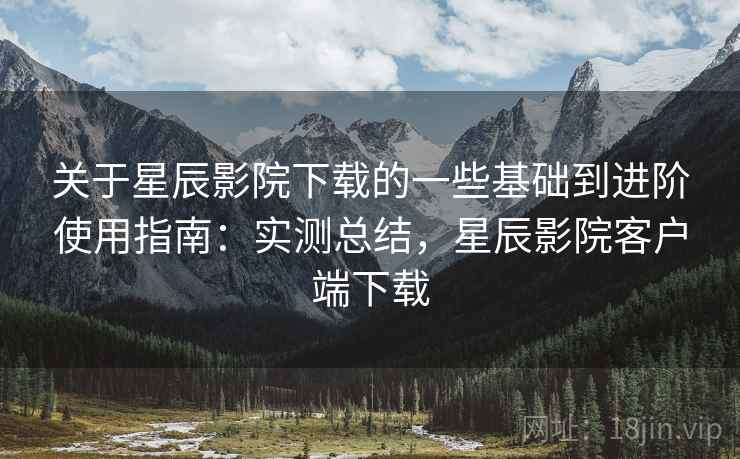 关于星辰影院下载的一些基础到进阶使用指南:实测总结,星辰影院客户端下载 关于星辰影院下载的一些基础到进阶使用指南:实测总结,星辰影院客户端下载