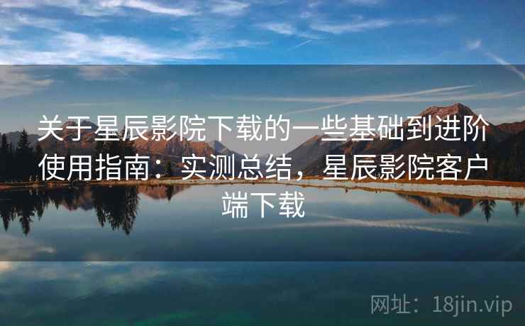 关于星辰影院下载的一些基础到进阶使用指南：实测总结，星辰影院客户端下载