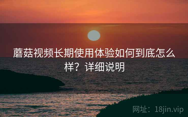 蘑菇视频长期使用体验如何到底怎么样？详细说明