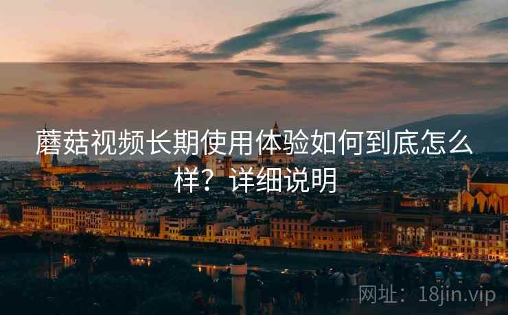 蘑菇视频长期使用体验如何到底怎么样?详细说明 蘑菇视频长期使用体验如何到底怎么样?详细说明