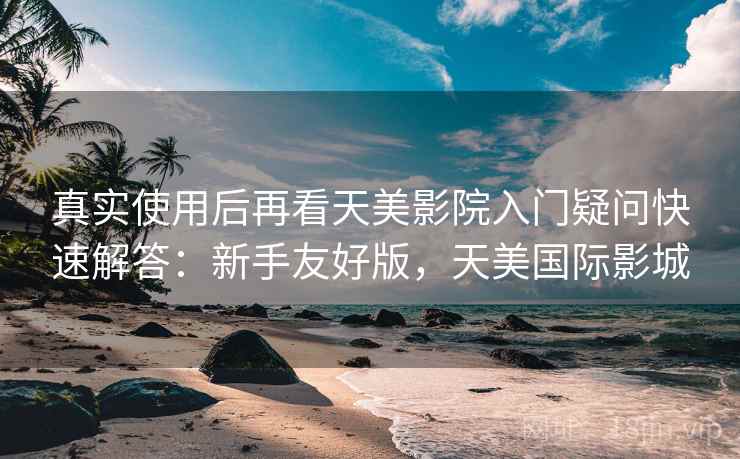 真实使用后再看天美影院入门疑问快速解答:新手友好版,天美国际影城 真实使用后再看天美影院入门疑问快速解答:新手友好版,天美国际影城