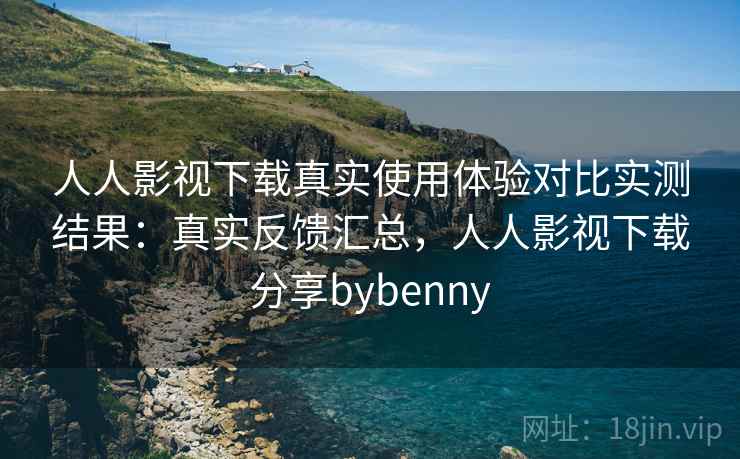 人人影视下载真实使用体验对比实测结果：真实反馈汇总，人人影视下载分享bybenny