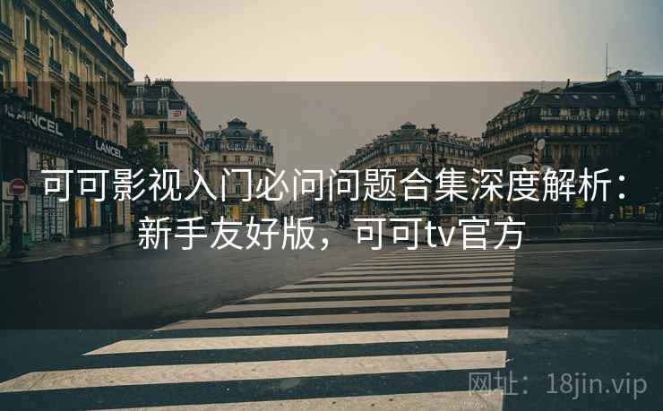 可可影视入门必问问题合集深度解析：新手友好版，可可tv官方