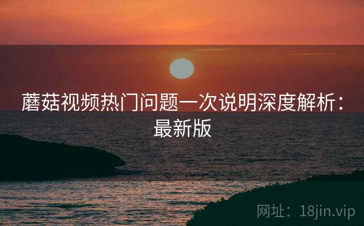 蘑菇视频热门问题一次说明深度解析：最新版