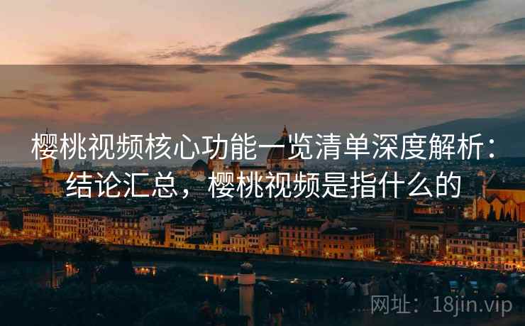 樱桃视频核心功能一览清单深度解析：结论汇总，樱桃视频是指什么的