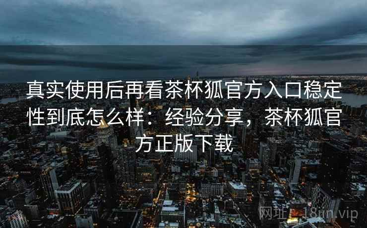 真实使用后再看茶杯狐官方入口稳定性到底怎么样：经验分享，茶杯狐官方正版下载