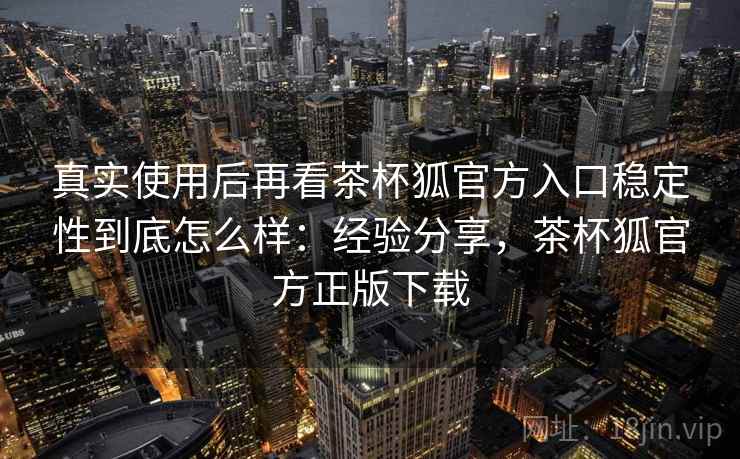 真实使用后再看茶杯狐官方入口稳定性到底怎么样:经验分享,茶杯狐官方正版下载 真实使用后再看茶杯狐官方入口稳定性到底怎么样:经验分享,茶杯狐官方正版下载