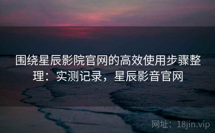 围绕星辰影院官网的高效使用步骤整理：实测记录，星辰影音官网