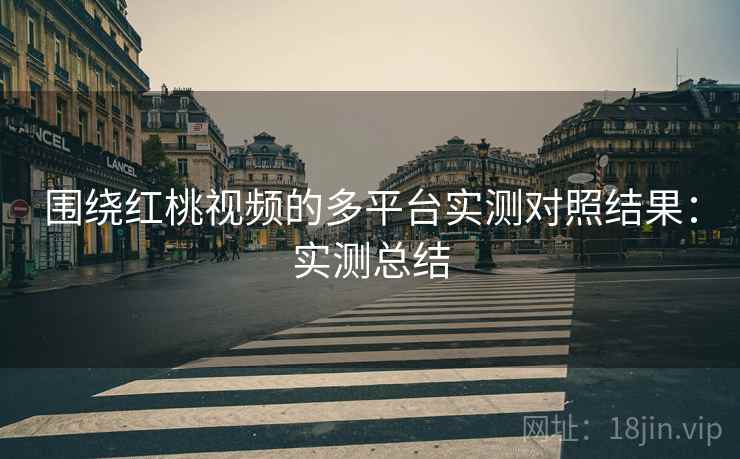 围绕红桃视频的多平台实测对照结果:实测总结 围绕红桃视频的多平台实测对照结果:实测总结