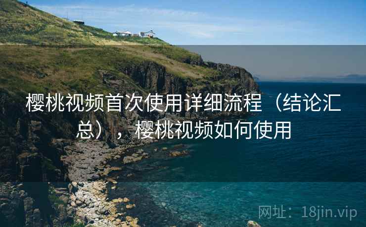 樱桃视频首次使用详细流程（结论汇总），樱桃视频如何使用