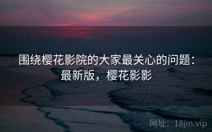 围绕樱花影院的大家最关心的问题：最新版，樱花影影