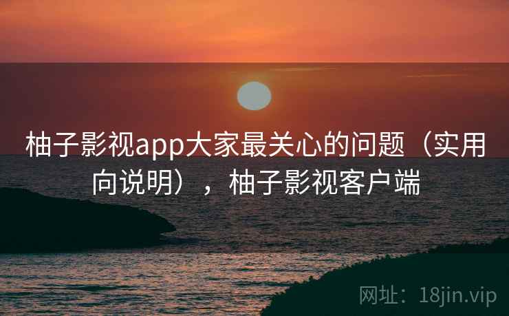 柚子影视app大家最关心的问题（实用向说明），柚子影视客户端