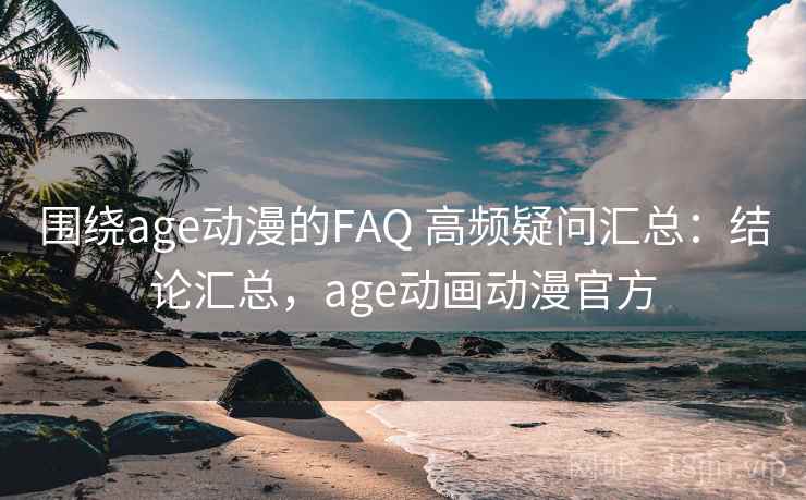 围绕age动漫的FAQ 高频疑问汇总：结论汇总，age动画动漫官方