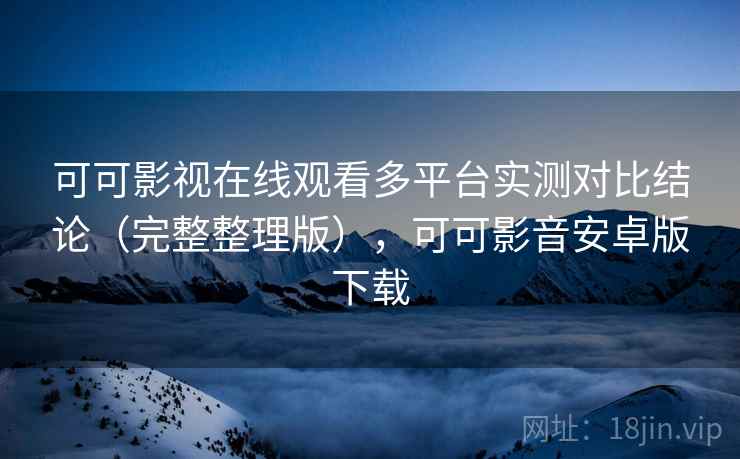 可可影视在线观看多平台实测对比结论（完整整理版），可可影音安卓版下载