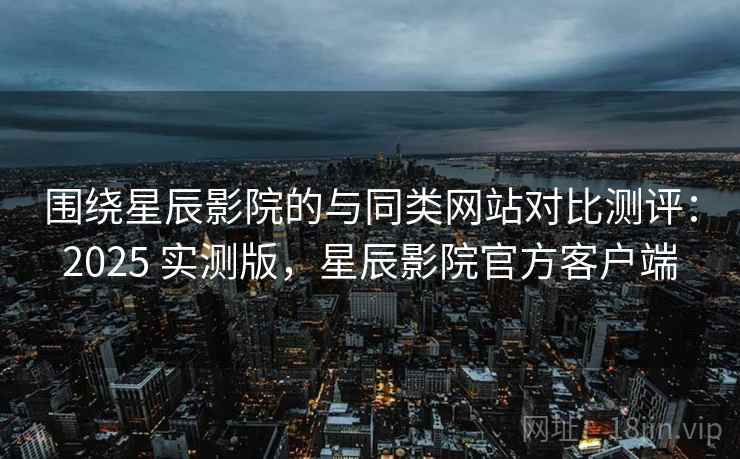 围绕星辰影院的与同类网站对比测评：2025 实测版，星辰影院官方客户端