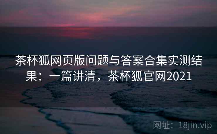 茶杯狐网页版问题与答案合集实测结果:一篇讲清,茶杯狐官网2021 茶杯狐网页版问题与答案合集实测结果:一篇讲清,茶杯狐官网2021