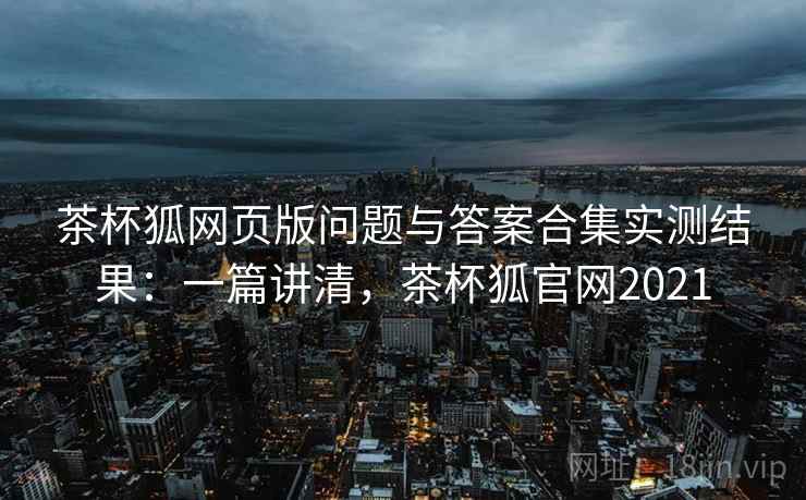 茶杯狐网页版问题与答案合集实测结果：一篇讲清，茶杯狐官网2021