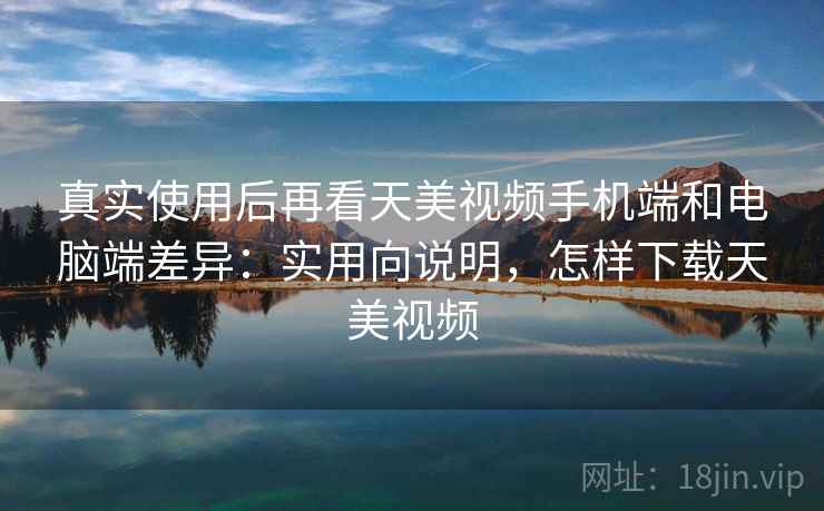 真实使用后再看天美视频手机端和电脑端差异：实用向说明，怎样下载天美视频