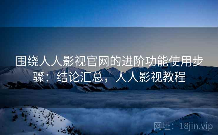 围绕人人影视官网的进阶功能使用步骤：结论汇总，人人影视教程