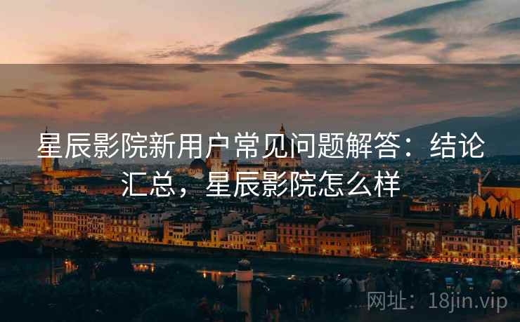 星辰影院新用户常见问题解答：结论汇总，星辰影院怎么样