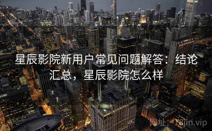 星辰影院新用户常见问题解答:结论汇总,星辰影院怎么样 星辰影院新用户常见问题解答:结论汇总,星辰影院怎么样