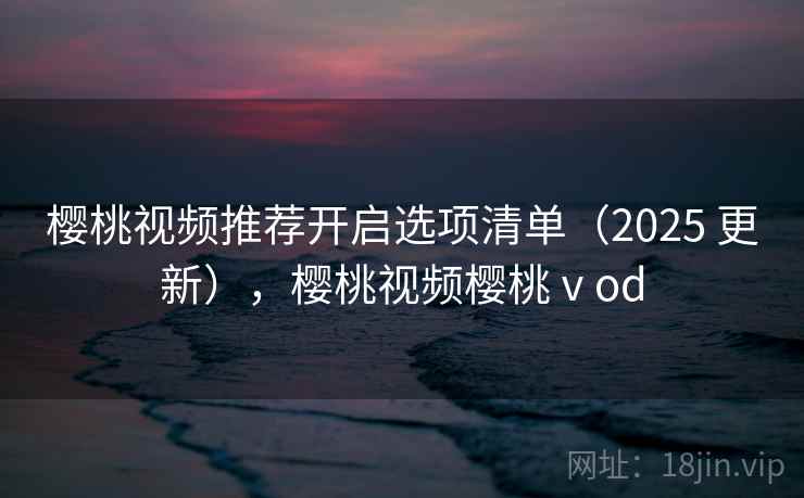 樱桃视频推荐开启选项清单(2025 更新),樱桃视频樱桃ⅴod 樱桃视频推荐开启选项清单(2025 更新),樱桃视频樱桃ⅴod