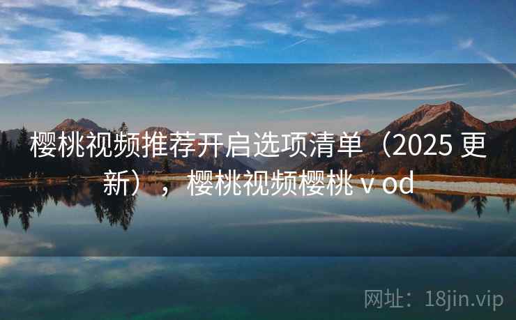 樱桃视频推荐开启选项清单（2025 更新），樱桃视频樱桃ⅴod