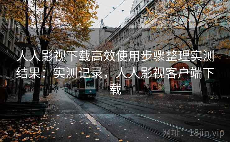 人人影视下载高效使用步骤整理实测结果：实测记录，人人影视客户端下载