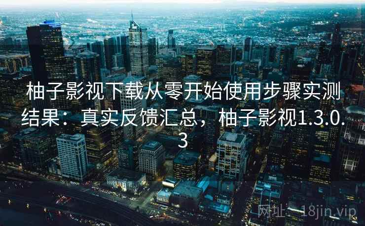 柚子影视下载从零开始使用步骤实测结果：真实反馈汇总，柚子影视1.3.0.3