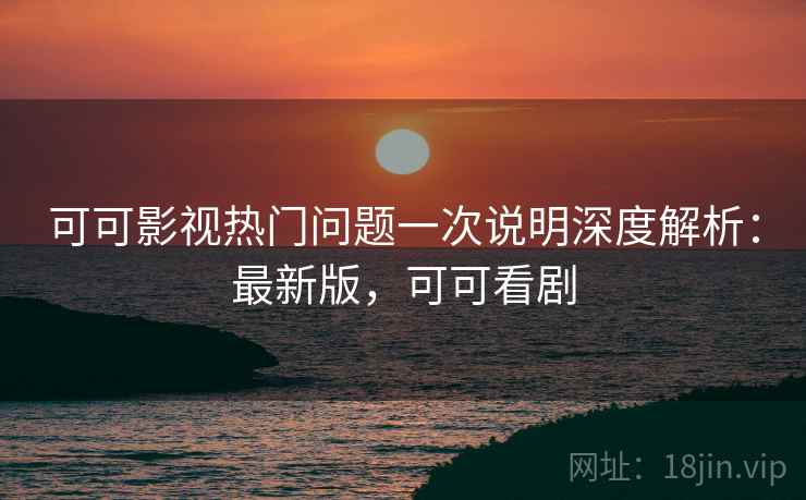 可可影视热门问题一次说明深度解析：最新版，可可看剧