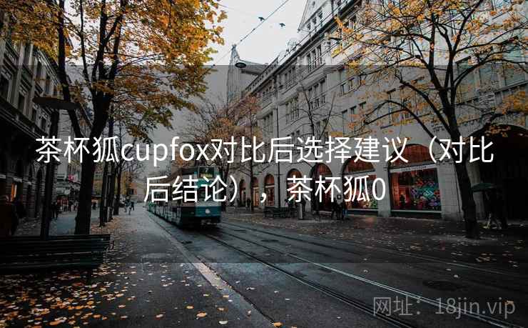 茶杯狐cupfox对比后选择建议(对比后结论),茶杯狐0 茶杯狐cupfox对比后选择建议(对比后结论),茶杯狐0