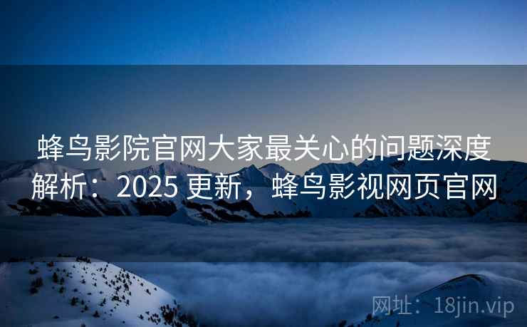 蜂鸟影院官网大家最关心的问题深度解析：2025 更新，蜂鸟影视网页官网
