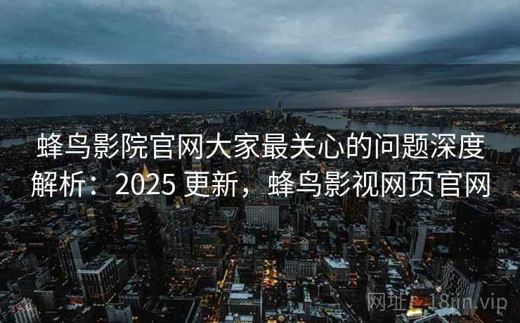 蜂鸟影院官网大家最关心的问题深度解析：2025 更新，蜂鸟影视网页官网
