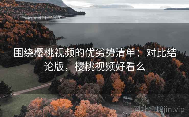 围绕樱桃视频的优劣势清单：对比结论版，樱桃视频好看么