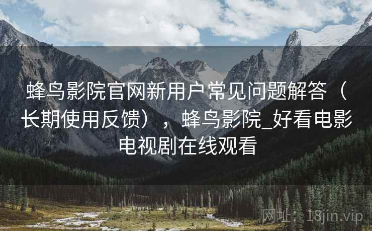蜂鸟影院官网新用户常见问题解答（长期使用反馈），蜂鸟影院_好看电影电视剧在线观看