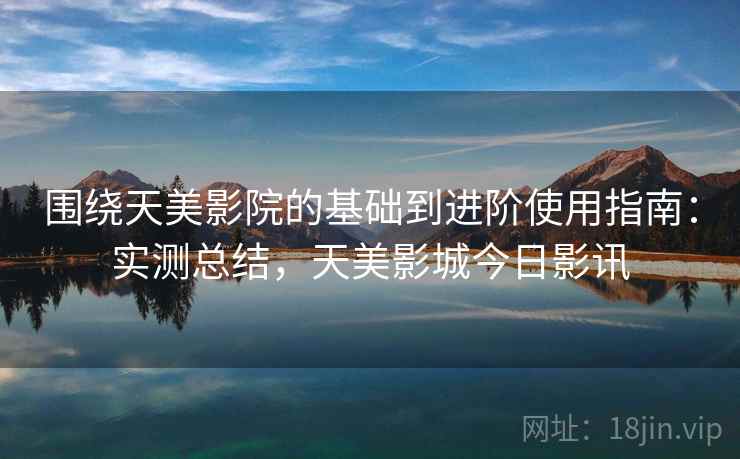 围绕天美影院的基础到进阶使用指南：实测总结，天美影城今日影讯
